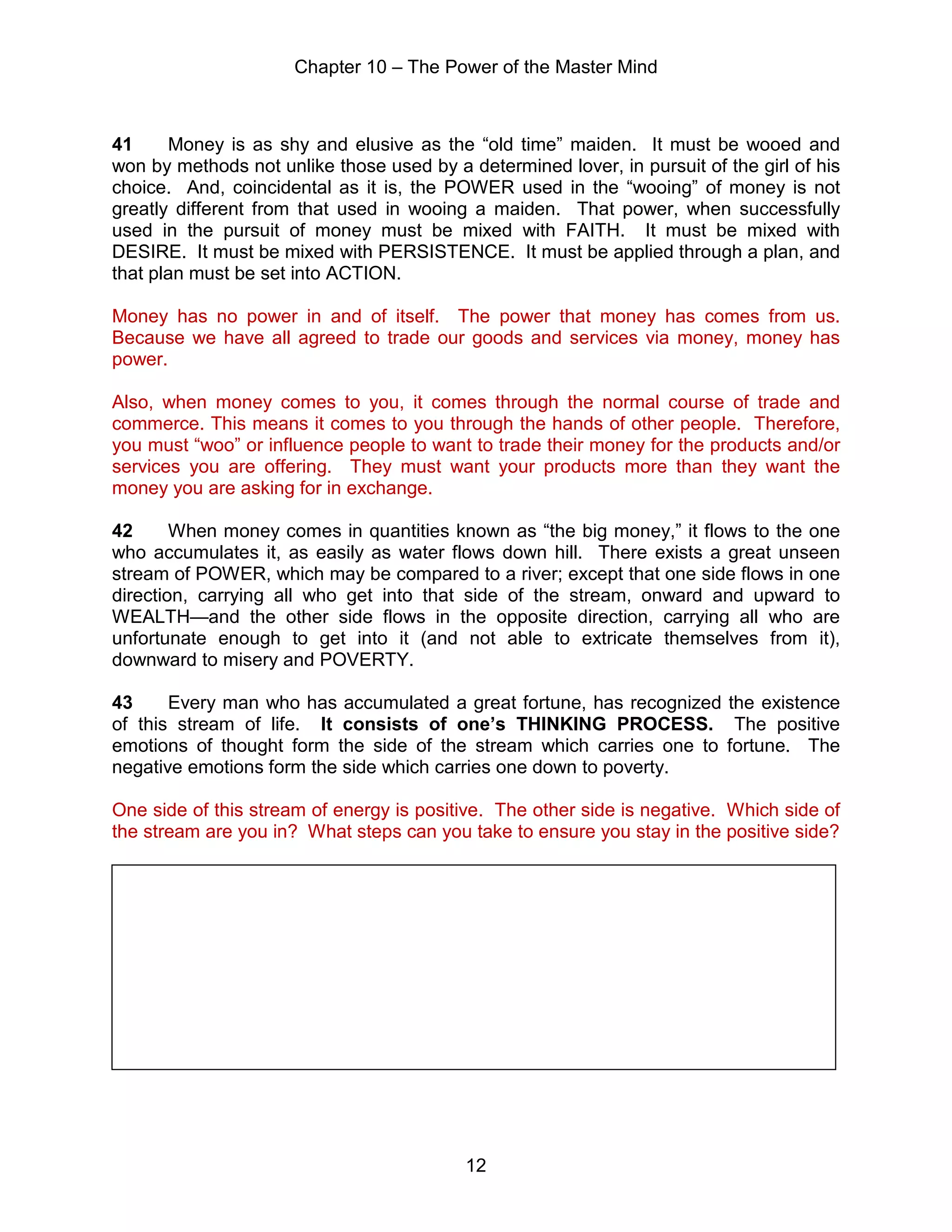 Chapter 10 – The Power of the Master Mind
12
41 Money is as shy and elusive as the “old time” maiden. It must be wooed and
won by methods not unlike those used by a determined lover, in pursuit of the girl of his
choice. And, coincidental as it is, the POWER used in the “wooing” of money is not
greatly different from that used in wooing a maiden. That power, when successfully
used in the pursuit of money must be mixed with FAITH. It must be mixed with
DESIRE. It must be mixed with PERSISTENCE. It must be applied through a plan, and
that plan must be set into ACTION.
Money has no power in and of itself. The power that money has comes from us.
Because we have all agreed to trade our goods and services via money, money has
power.
Also, when money comes to you, it comes through the normal course of trade and
commerce. This means it comes to you through the hands of other people. Therefore,
you must “woo” or influence people to want to trade their money for the products and/or
services you are offering. They must want your products more than they want the
money you are asking for in exchange.
42 When money comes in quantities known as “the big money,” it flows to the one
who accumulates it, as easily as water flows down hill. There exists a great unseen
stream of POWER, which may be compared to a river; except that one side flows in one
direction, carrying all who get into that side of the stream, onward and upward to
WEALTH—and the other side flows in the opposite direction, carrying all who are
unfortunate enough to get into it (and not able to extricate themselves from it),
downward to misery and POVERTY.
43 Every man who has accumulated a great fortune, has recognized the existence
of this stream of life. It consists of one’s THINKING PROCESS. The positive
emotions of thought form the side of the stream which carries one to fortune. The
negative emotions form the side which carries one down to poverty.
One side of this stream of energy is positive. The other side is negative. Which side of
the stream are you in? What steps can you take to ensure you stay in the positive side?
 