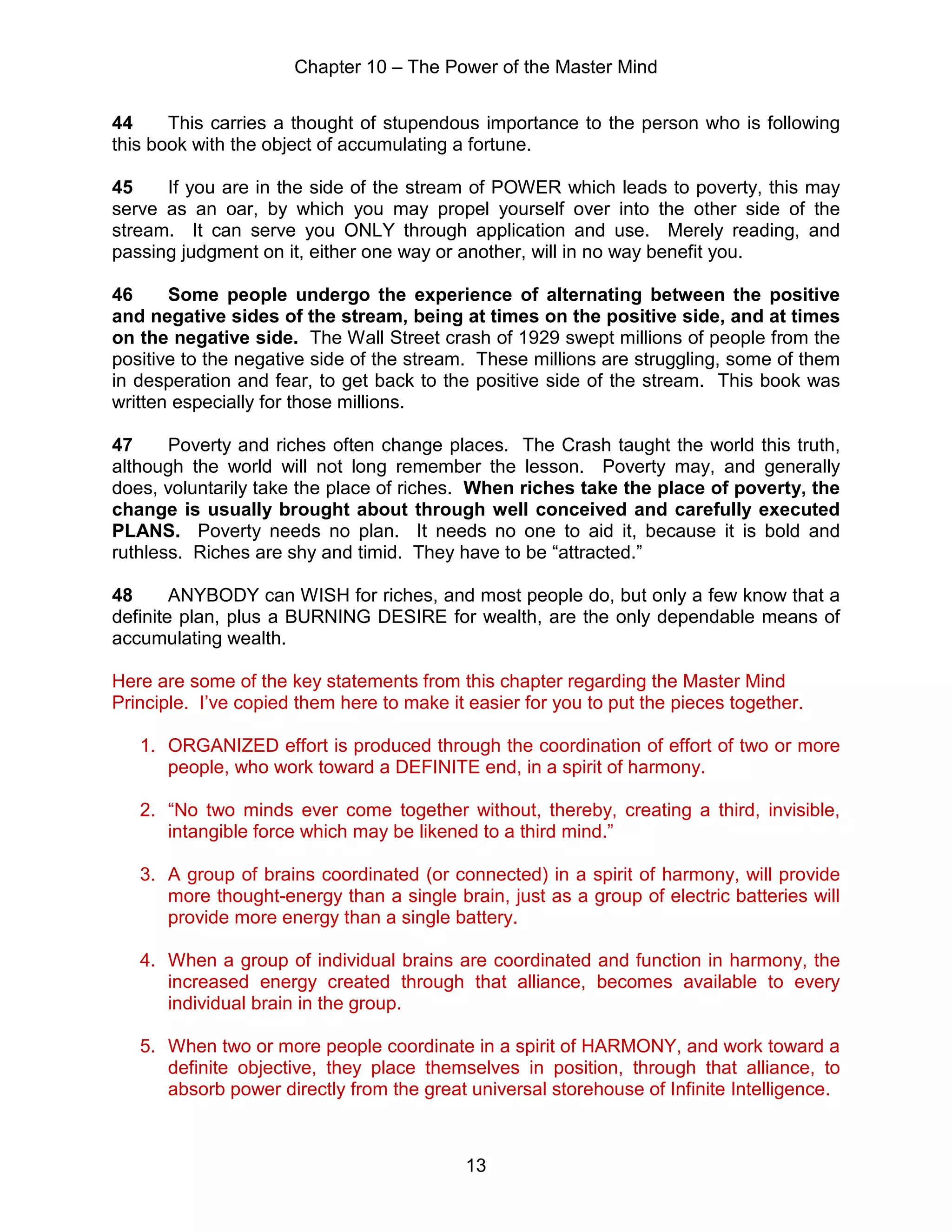 Chapter 10 – The Power of the Master Mind
13
44 This carries a thought of stupendous importance to the person who is following
this book with the object of accumulating a fortune.
45 If you are in the side of the stream of POWER which leads to poverty, this may
serve as an oar, by which you may propel yourself over into the other side of the
stream. It can serve you ONLY through application and use. Merely reading, and
passing judgment on it, either one way or another, will in no way benefit you.
46 Some people undergo the experience of alternating between the positive
and negative sides of the stream, being at times on the positive side, and at times
on the negative side. The Wall Street crash of 1929 swept millions of people from the
positive to the negative side of the stream. These millions are struggling, some of them
in desperation and fear, to get back to the positive side of the stream. This book was
written especially for those millions.
47 Poverty and riches often change places. The Crash taught the world this truth,
although the world will not long remember the lesson. Poverty may, and generally
does, voluntarily take the place of riches. When riches take the place of poverty, the
change is usually brought about through well conceived and carefully executed
PLANS. Poverty needs no plan. It needs no one to aid it, because it is bold and
ruthless. Riches are shy and timid. They have to be “attracted.”
48 ANYBODY can WISH for riches, and most people do, but only a few know that a
definite plan, plus a BURNING DESIRE for wealth, are the only dependable means of
accumulating wealth.
Here are some of the key statements from this chapter regarding the Master Mind
Principle. I’ve copied them here to make it easier for you to put the pieces together.
1. ORGANIZED effort is produced through the coordination of effort of two or more
people, who work toward a DEFINITE end, in a spirit of harmony.
2. “No two minds ever come together without, thereby, creating a third, invisible,
intangible force which may be likened to a third mind.”
3. A group of brains coordinated (or connected) in a spirit of harmony, will provide
more thought-energy than a single brain, just as a group of electric batteries will
provide more energy than a single battery.
4. When a group of individual brains are coordinated and function in harmony, the
increased energy created through that alliance, becomes available to every
individual brain in the group.
5. When two or more people coordinate in a spirit of HARMONY, and work toward a
definite objective, they place themselves in position, through that alliance, to
absorb power directly from the great universal storehouse of Infinite Intelligence.
 