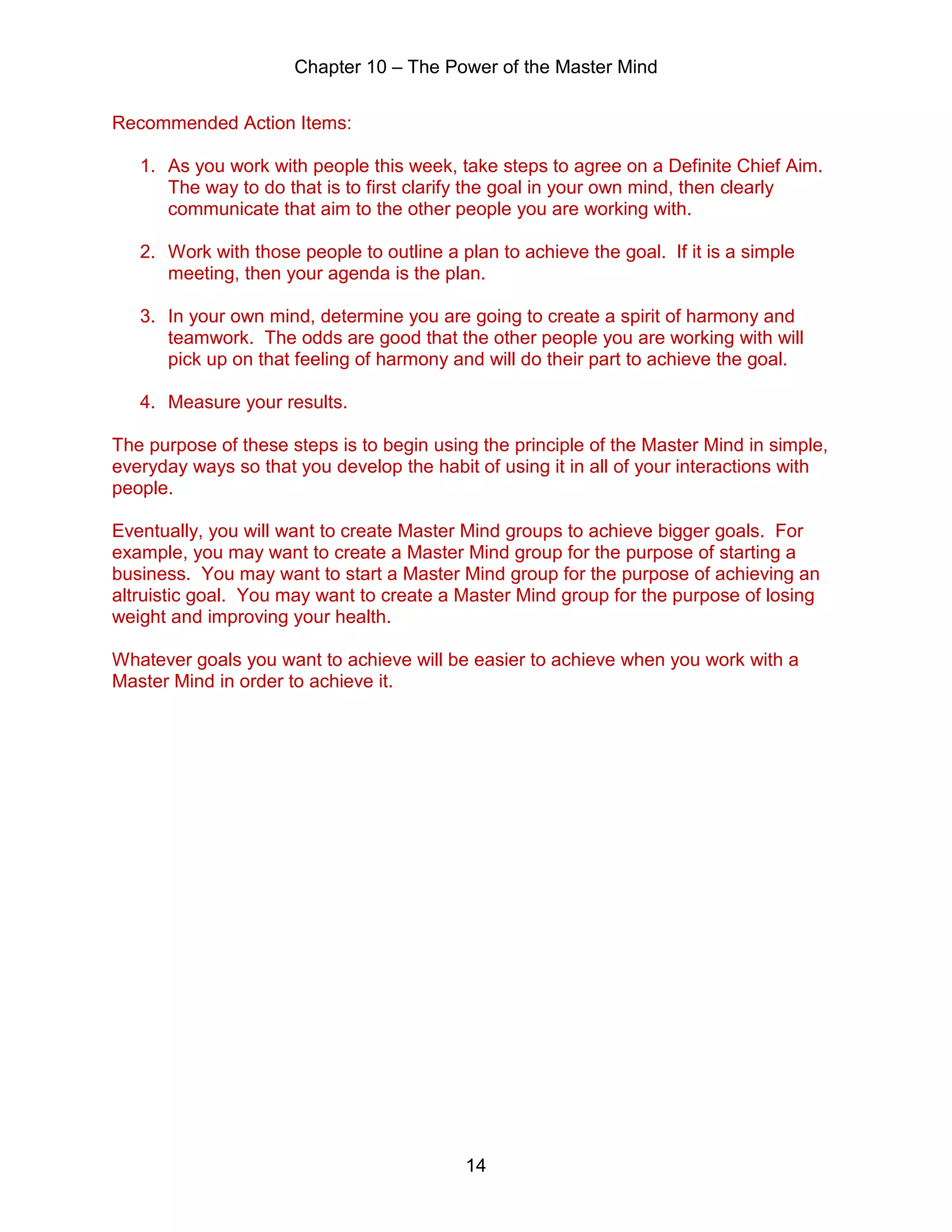 Chapter 10 – The Power of the Master Mind
14
Recommended Action Items:
1. As you work with people this week, take steps to agree on a Definite Chief Aim.
The way to do that is to first clarify the goal in your own mind, then clearly
communicate that aim to the other people you are working with.
2. Work with those people to outline a plan to achieve the goal. If it is a simple
meeting, then your agenda is the plan.
3. In your own mind, determine you are going to create a spirit of harmony and
teamwork. The odds are good that the other people you are working with will
pick up on that feeling of harmony and will do their part to achieve the goal.
4. Measure your results.
The purpose of these steps is to begin using the principle of the Master Mind in simple,
everyday ways so that you develop the habit of using it in all of your interactions with
people.
Eventually, you will want to create Master Mind groups to achieve bigger goals. For
example, you may want to create a Master Mind group for the purpose of starting a
business. You may want to start a Master Mind group for the purpose of achieving an
altruistic goal. You may want to create a Master Mind group for the purpose of losing
weight and improving your health.
Whatever goals you want to achieve will be easier to achieve when you work with a
Master Mind in order to achieve it.
 