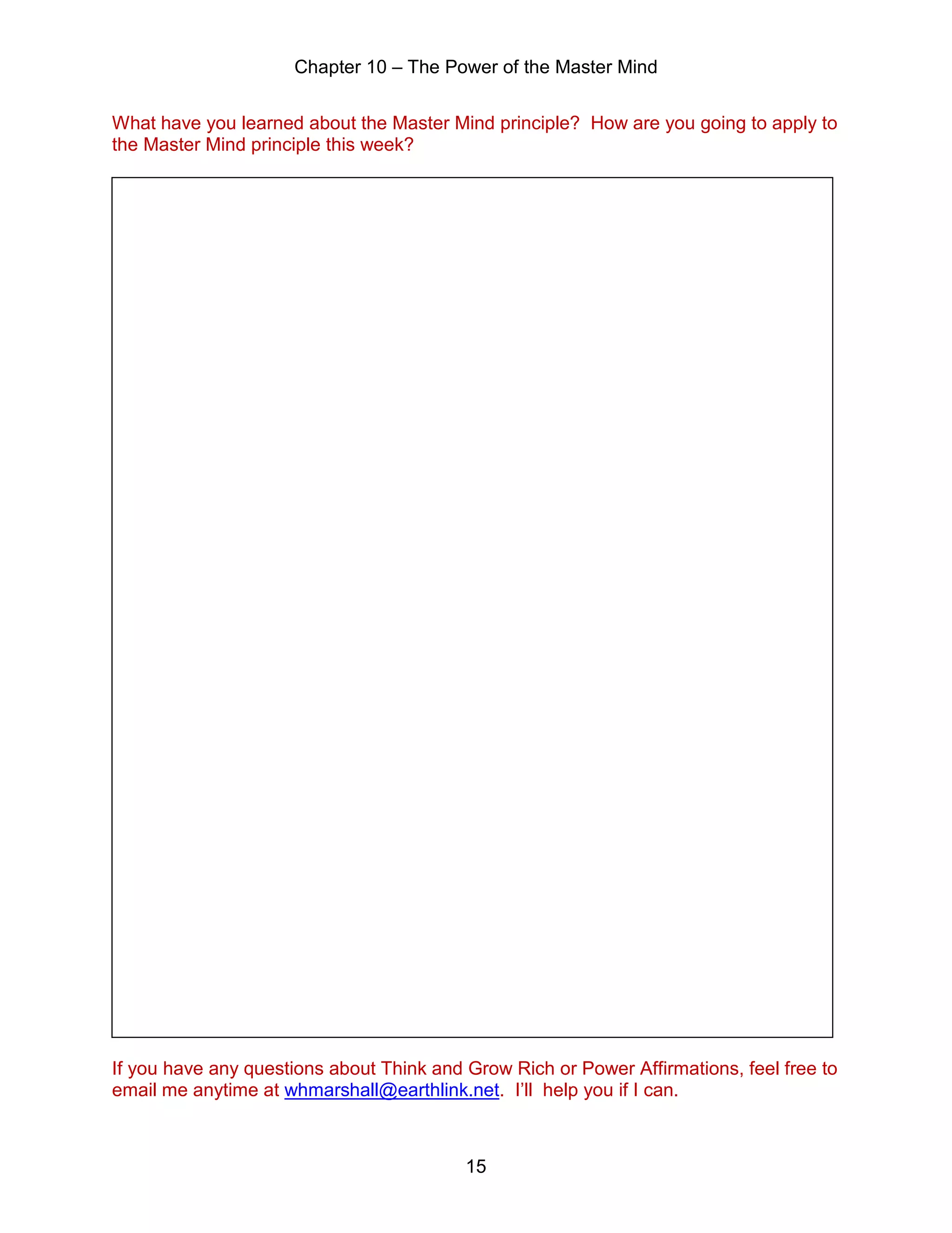 Chapter 10 – The Power of the Master Mind
15
What have you learned about the Master Mind principle? How are you going to apply to
the Master Mind principle this week?
If you have any questions about Think and Grow Rich or Power Affirmations, feel free to
email me anytime at whmarshall@earthlink.net. I’ll help you if I can.
 