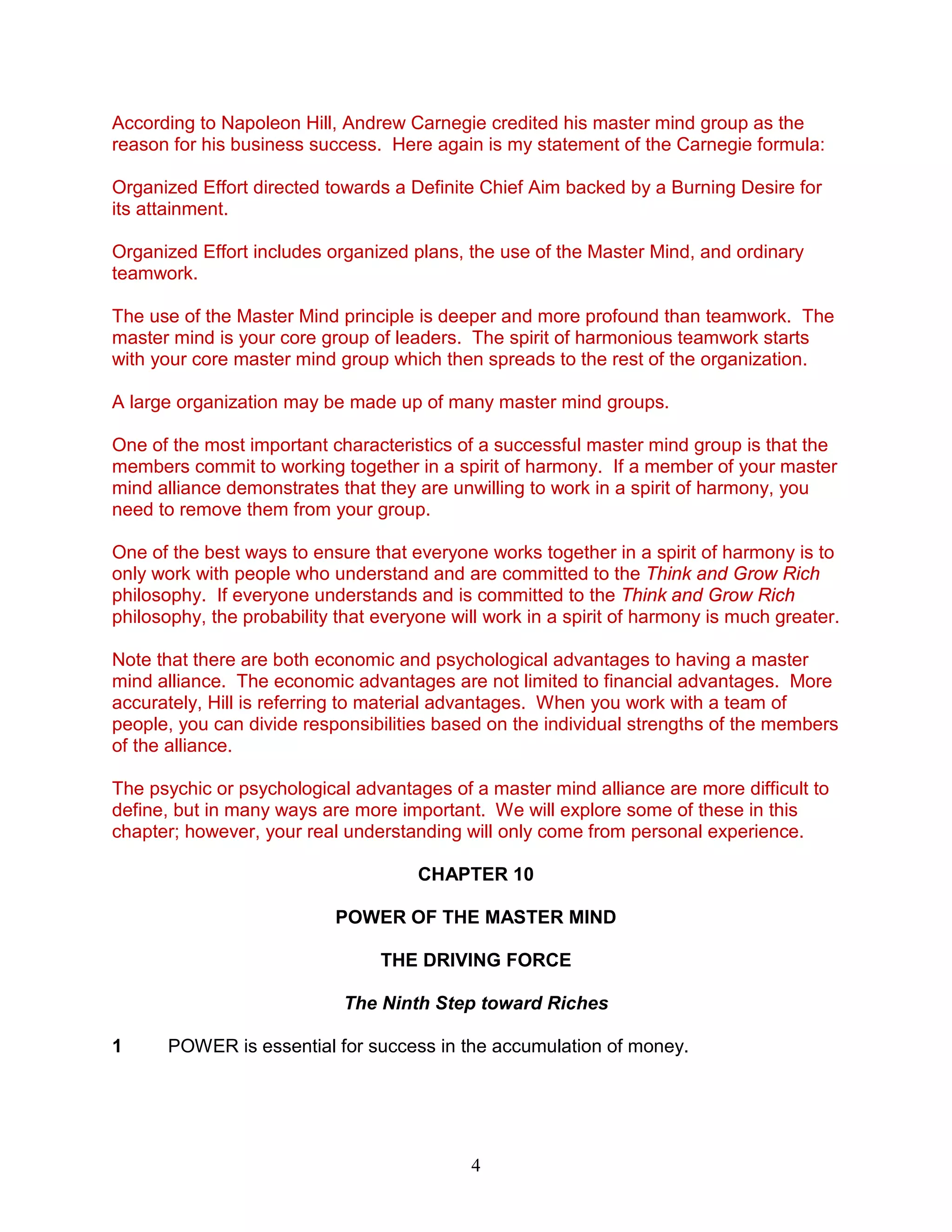 4
According to Napoleon Hill, Andrew Carnegie credited his master mind group as the
reason for his business success. Here again is my statement of the Carnegie formula:
Organized Effort directed towards a Definite Chief Aim backed by a Burning Desire for
its attainment.
Organized Effort includes organized plans, the use of the Master Mind, and ordinary
teamwork.
The use of the Master Mind principle is deeper and more profound than teamwork. The
master mind is your core group of leaders. The spirit of harmonious teamwork starts
with your core master mind group which then spreads to the rest of the organization.
A large organization may be made up of many master mind groups.
One of the most important characteristics of a successful master mind group is that the
members commit to working together in a spirit of harmony. If a member of your master
mind alliance demonstrates that they are unwilling to work in a spirit of harmony, you
need to remove them from your group.
One of the best ways to ensure that everyone works together in a spirit of harmony is to
only work with people who understand and are committed to the Think and Grow Rich
philosophy. If everyone understands and is committed to the Think and Grow Rich
philosophy, the probability that everyone will work in a spirit of harmony is much greater.
Note that there are both economic and psychological advantages to having a master
mind alliance. The economic advantages are not limited to financial advantages. More
accurately, Hill is referring to material advantages. When you work with a team of
people, you can divide responsibilities based on the individual strengths of the members
of the alliance.
The psychic or psychological advantages of a master mind alliance are more difficult to
define, but in many ways are more important. We will explore some of these in this
chapter; however, your real understanding will only come from personal experience.
CHAPTER 10
POWER OF THE MASTER MIND
THE DRIVING FORCE
The Ninth Step toward Riches
1 POWER is essential for success in the accumulation of money.
 