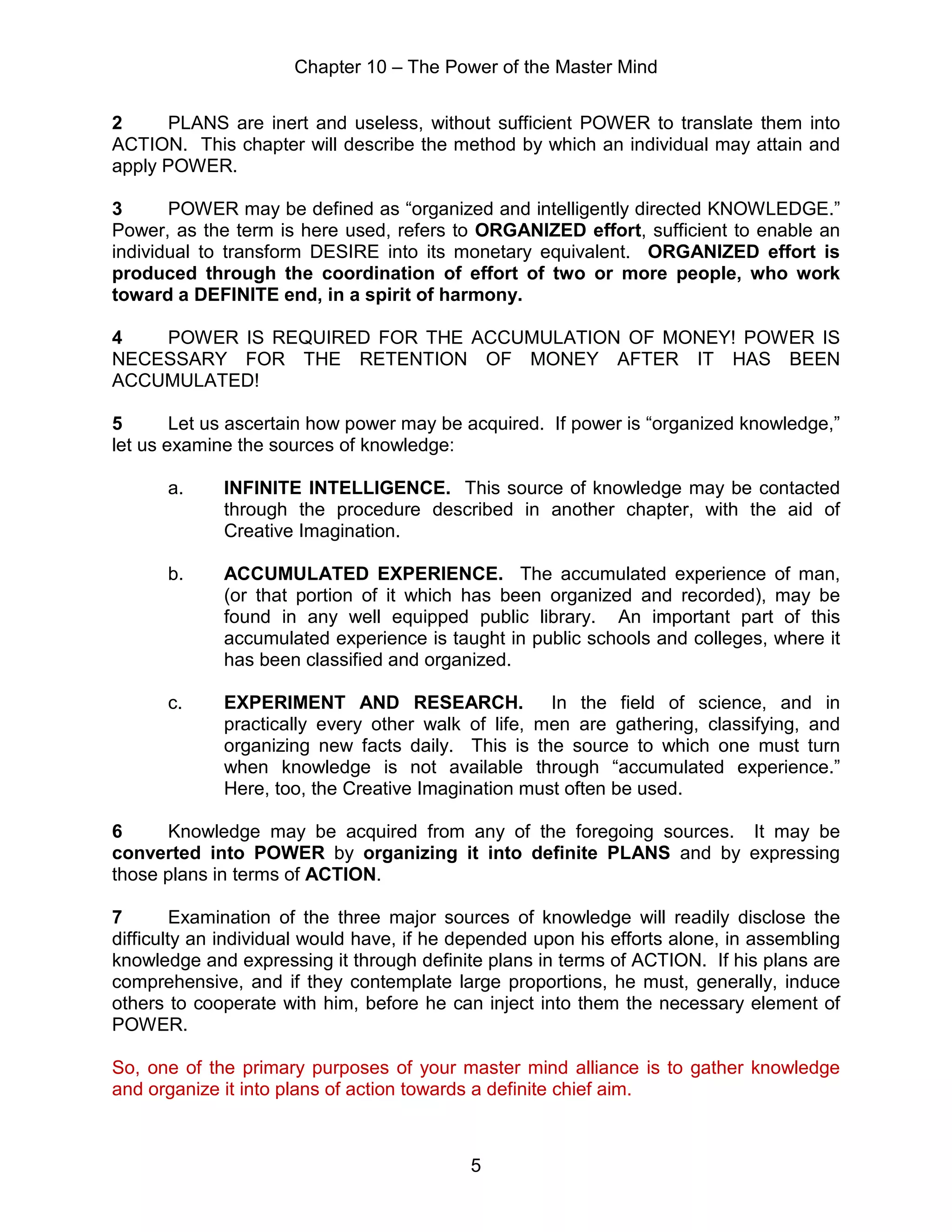 Chapter 10 – The Power of the Master Mind
5
2 PLANS are inert and useless, without sufficient POWER to translate them into
ACTION. This chapter will describe the method by which an individual may attain and
apply POWER.
3 POWER may be defined as “organized and intelligently directed KNOWLEDGE.”
Power, as the term is here used, refers to ORGANIZED effort, sufficient to enable an
individual to transform DESIRE into its monetary equivalent. ORGANIZED effort is
produced through the coordination of effort of two or more people, who work
toward a DEFINITE end, in a spirit of harmony.
4 POWER IS REQUIRED FOR THE ACCUMULATION OF MONEY! POWER IS
NECESSARY FOR THE RETENTION OF MONEY AFTER IT HAS BEEN
ACCUMULATED!
5 Let us ascertain how power may be acquired. If power is “organized knowledge,”
let us examine the sources of knowledge:
a. INFINITE INTELLIGENCE. This source of knowledge may be contacted
through the procedure described in another chapter, with the aid of
Creative Imagination.
b. ACCUMULATED EXPERIENCE. The accumulated experience of man,
(or that portion of it which has been organized and recorded), may be
found in any well equipped public library. An important part of this
accumulated experience is taught in public schools and colleges, where it
has been classified and organized.
c. EXPERIMENT AND RESEARCH. In the field of science, and in
practically every other walk of life, men are gathering, classifying, and
organizing new facts daily. This is the source to which one must turn
when knowledge is not available through “accumulated experience.”
Here, too, the Creative Imagination must often be used.
6 Knowledge may be acquired from any of the foregoing sources. It may be
converted into POWER by organizing it into definite PLANS and by expressing
those plans in terms of ACTION.
7 Examination of the three major sources of knowledge will readily disclose the
difficulty an individual would have, if he depended upon his efforts alone, in assembling
knowledge and expressing it through definite plans in terms of ACTION. If his plans are
comprehensive, and if they contemplate large proportions, he must, generally, induce
others to cooperate with him, before he can inject into them the necessary element of
POWER.
So, one of the primary purposes of your master mind alliance is to gather knowledge
and organize it into plans of action towards a definite chief aim.
 