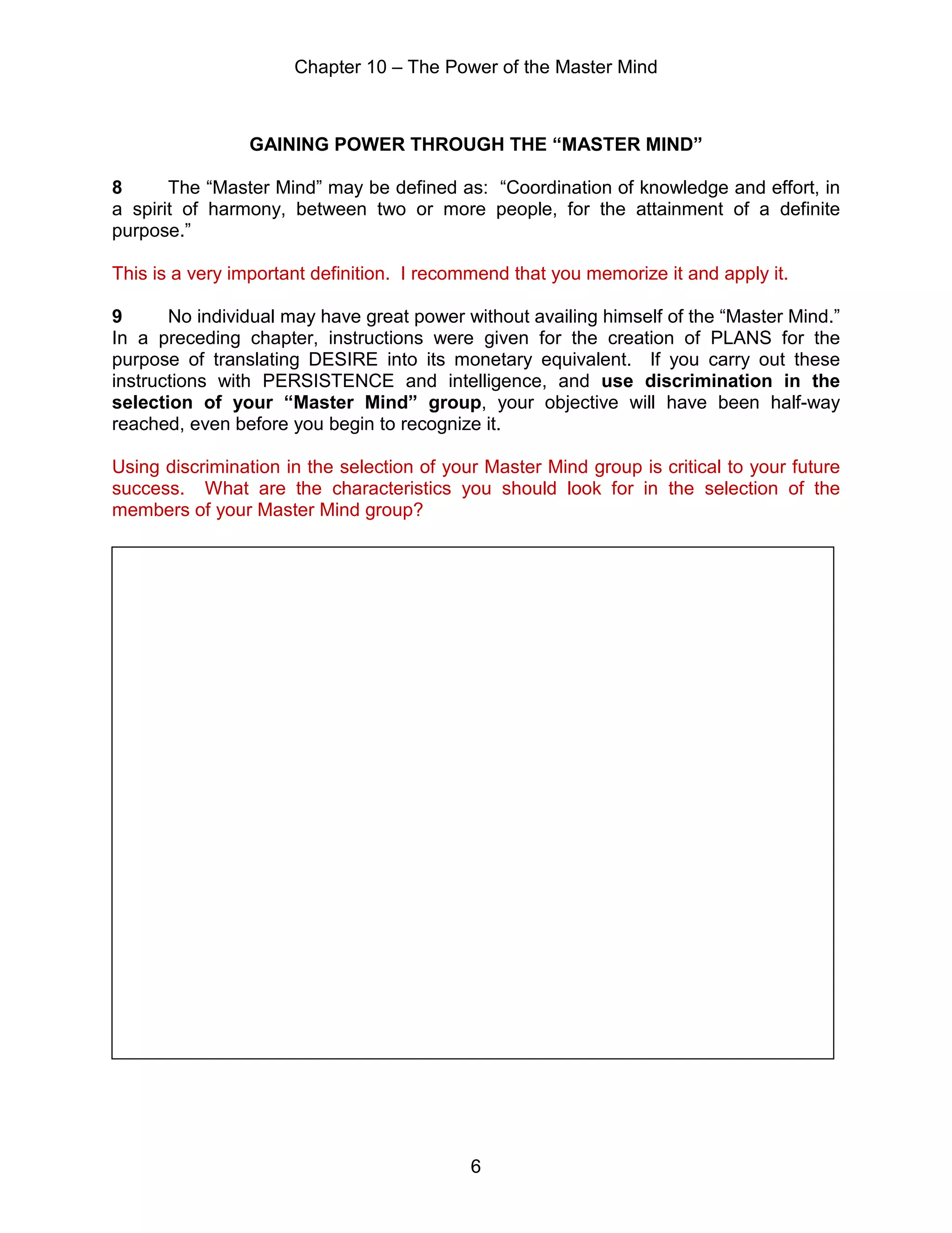 Chapter 10 – The Power of the Master Mind
6
GAINING POWER THROUGH THE “MASTER MIND”
8 The “Master Mind” may be defined as: “Coordination of knowledge and effort, in
a spirit of harmony, between two or more people, for the attainment of a definite
purpose.”
This is a very important definition. I recommend that you memorize it and apply it.
9 No individual may have great power without availing himself of the “Master Mind.”
In a preceding chapter, instructions were given for the creation of PLANS for the
purpose of translating DESIRE into its monetary equivalent. If you carry out these
instructions with PERSISTENCE and intelligence, and use discrimination in the
selection of your “Master Mind” group, your objective will have been half-way
reached, even before you begin to recognize it.
Using discrimination in the selection of your Master Mind group is critical to your future
success. What are the characteristics you should look for in the selection of the
members of your Master Mind group?
 