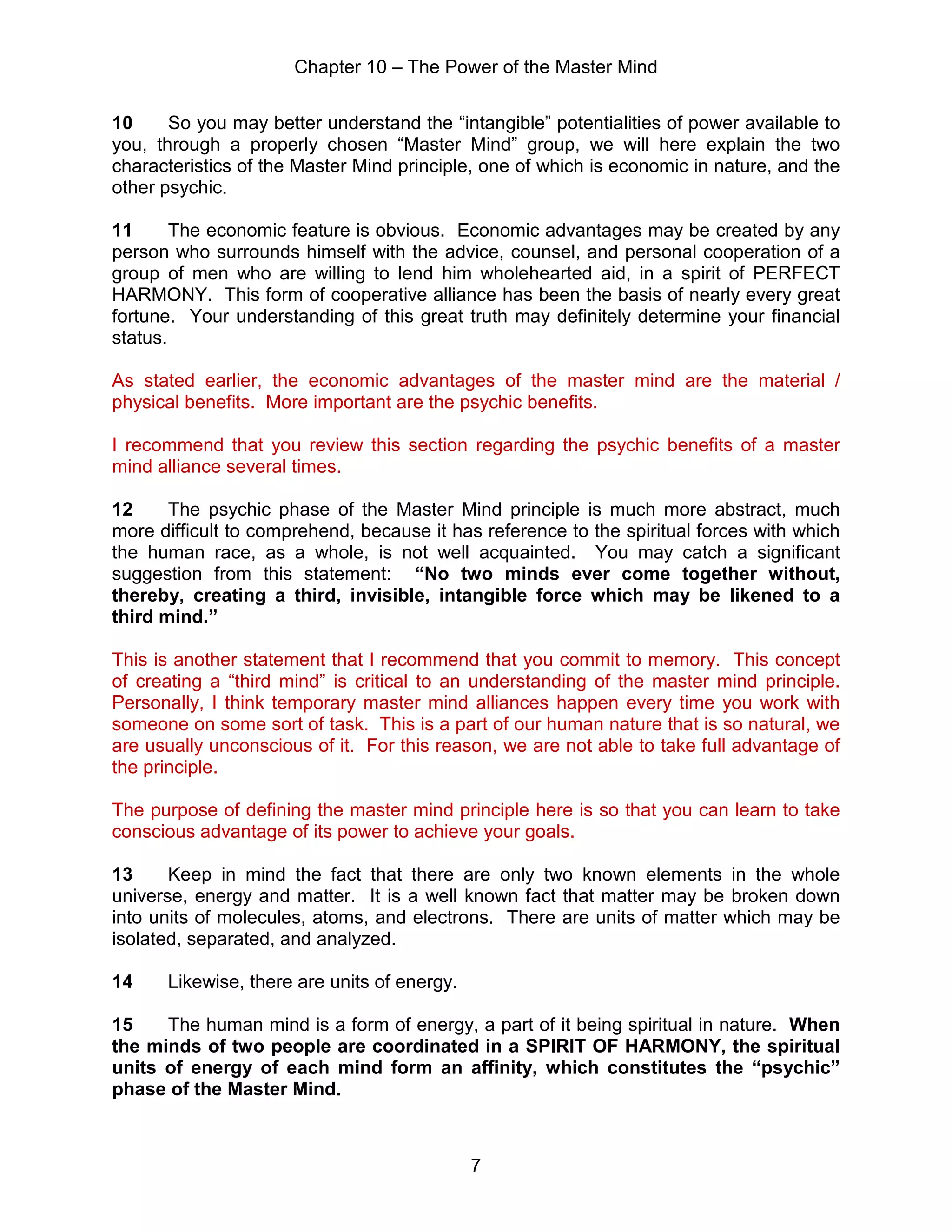 Chapter 10 – The Power of the Master Mind
7
10 So you may better understand the “intangible” potentialities of power available to
you, through a properly chosen “Master Mind” group, we will here explain the two
characteristics of the Master Mind principle, one of which is economic in nature, and the
other psychic.
11 The economic feature is obvious. Economic advantages may be created by any
person who surrounds himself with the advice, counsel, and personal cooperation of a
group of men who are willing to lend him wholehearted aid, in a spirit of PERFECT
HARMONY. This form of cooperative alliance has been the basis of nearly every great
fortune. Your understanding of this great truth may definitely determine your financial
status.
As stated earlier, the economic advantages of the master mind are the material /
physical benefits. More important are the psychic benefits.
I recommend that you review this section regarding the psychic benefits of a master
mind alliance several times.
12 The psychic phase of the Master Mind principle is much more abstract, much
more difficult to comprehend, because it has reference to the spiritual forces with which
the human race, as a whole, is not well acquainted. You may catch a significant
suggestion from this statement: “No two minds ever come together without,
thereby, creating a third, invisible, intangible force which may be likened to a
third mind.”
This is another statement that I recommend that you commit to memory. This concept
of creating a “third mind” is critical to an understanding of the master mind principle.
Personally, I think temporary master mind alliances happen every time you work with
someone on some sort of task. This is a part of our human nature that is so natural, we
are usually unconscious of it. For this reason, we are not able to take full advantage of
the principle.
The purpose of defining the master mind principle here is so that you can learn to take
conscious advantage of its power to achieve your goals.
13 Keep in mind the fact that there are only two known elements in the whole
universe, energy and matter. It is a well known fact that matter may be broken down
into units of molecules, atoms, and electrons. There are units of matter which may be
isolated, separated, and analyzed.
14 Likewise, there are units of energy.
15 The human mind is a form of energy, a part of it being spiritual in nature. When
the minds of two people are coordinated in a SPIRIT OF HARMONY, the spiritual
units of energy of each mind form an affinity, which constitutes the “psychic”
phase of the Master Mind.
 