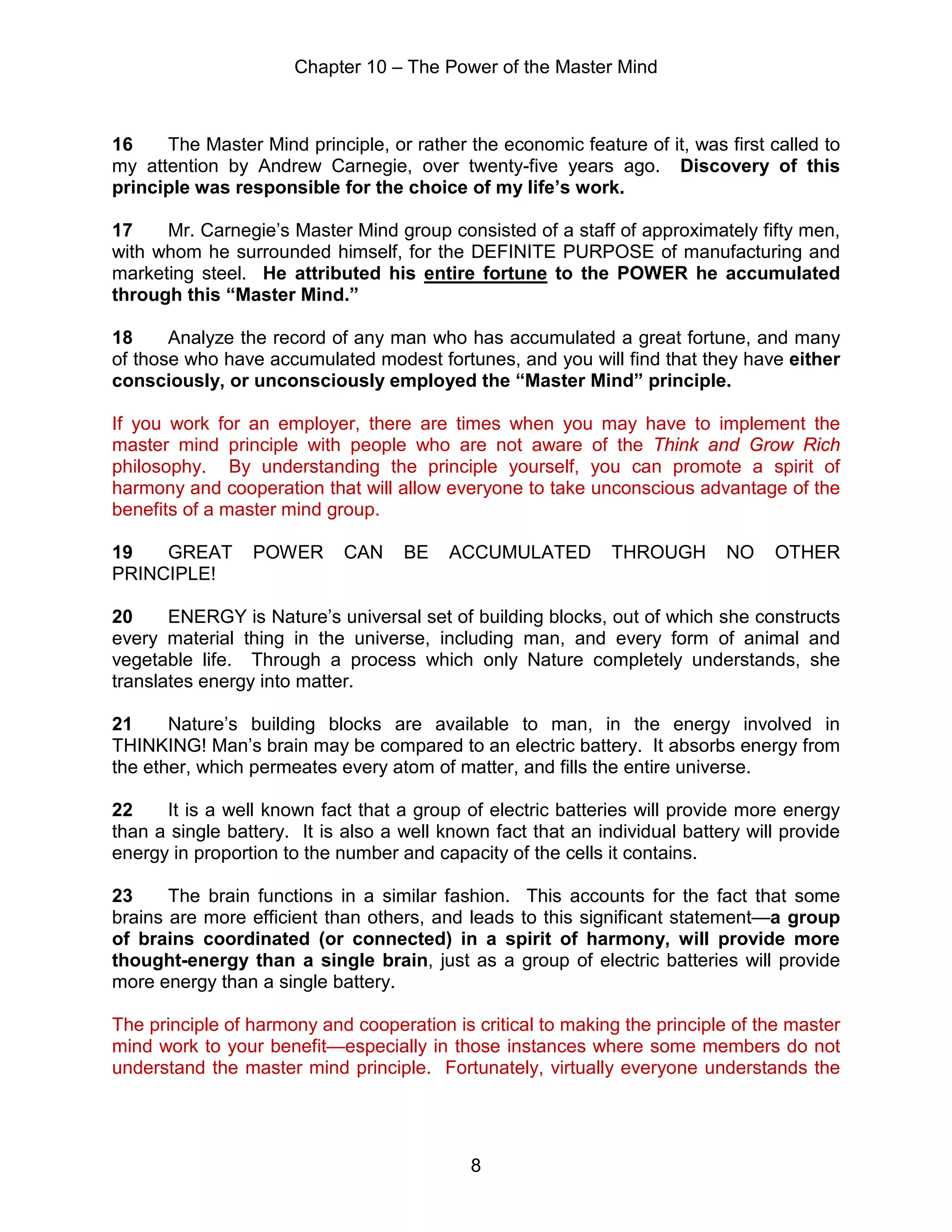 Chapter 10 – The Power of the Master Mind
8
16 The Master Mind principle, or rather the economic feature of it, was first called to
my attention by Andrew Carnegie, over twenty-five years ago. Discovery of this
principle was responsible for the choice of my life’s work.
17 Mr. Carnegie’s Master Mind group consisted of a staff of approximately fifty men,
with whom he surrounded himself, for the DEFINITE PURPOSE of manufacturing and
marketing steel. He attributed his entire fortune to the POWER he accumulated
through this “Master Mind.”
18 Analyze the record of any man who has accumulated a great fortune, and many
of those who have accumulated modest fortunes, and you will find that they have either
consciously, or unconsciously employed the “Master Mind” principle.
If you work for an employer, there are times when you may have to implement the
master mind principle with people who are not aware of the Think and Grow Rich
philosophy. By understanding the principle yourself, you can promote a spirit of
harmony and cooperation that will allow everyone to take unconscious advantage of the
benefits of a master mind group.
19 GREAT POWER CAN BE ACCUMULATED THROUGH NO OTHER
PRINCIPLE!
20 ENERGY is Nature’s universal set of building blocks, out of which she constructs
every material thing in the universe, including man, and every form of animal and
vegetable life. Through a process which only Nature completely understands, she
translates energy into matter.
21 Nature’s building blocks are available to man, in the energy involved in
THINKING! Man’s brain may be compared to an electric battery. It absorbs energy from
the ether, which permeates every atom of matter, and fills the entire universe.
22 It is a well known fact that a group of electric batteries will provide more energy
than a single battery. It is also a well known fact that an individual battery will provide
energy in proportion to the number and capacity of the cells it contains.
23 The brain functions in a similar fashion. This accounts for the fact that some
brains are more efficient than others, and leads to this significant statement—a group
of brains coordinated (or connected) in a spirit of harmony, will provide more
thought-energy than a single brain, just as a group of electric batteries will provide
more energy than a single battery.
The principle of harmony and cooperation is critical to making the principle of the master
mind work to your benefit—especially in those instances where some members do not
understand the master mind principle. Fortunately, virtually everyone understands the
 