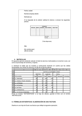 Fecha, ciudad

                    Nombre empresa cliente

                    Estimado (a):

                    A la respuesta de la anterior solicitud le damos a conocer los siguientes
                    precios:


                                                      Cotización
                                Artículos   Marca Cantidad Valor Unitario     Valor Total




                                                            IVA 16%
                                                            TOTAL


                                                       (Tabla diligenciada)


                    Atte:

                    (Su nombre aquí)
                    Jefe de ventas.




    4. MATRICULAS
El siguiente ejercicio pretende calcular el total de alumnos matriculados en el primer curso, así
como el porcentaje de hombres y mujeres.

a. Introducir la tabla que se muestra a continuación teniendo en cuenta que las celdas
sombreadas nos indican la columna y la fila de la hoja de cálculo.




Poner el nombre “ESTADÍSTICAS” a la hoja de cálculo, guardar el libro con el nombre
“MATRICULAS”.



5-. FÓRMULAS ESTADÍSTICAS: ELABORACIÓN DE UNA FACTURA

Diseña en una hoja de Excel una factura que refleje la siguiente operación:
 