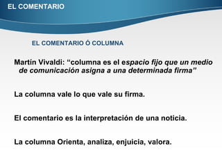 EL COMENTARIO Martín Vivaldi: “columna es el e spacio fijo que un medio de comunicación asigna a una determinada firma” La columna vale lo que vale su firma. El comentario es la interpretación de una noticia. La columna Orienta, analiza, enjuicia, valora. EL COMENTARIO Ó COLUMNA 