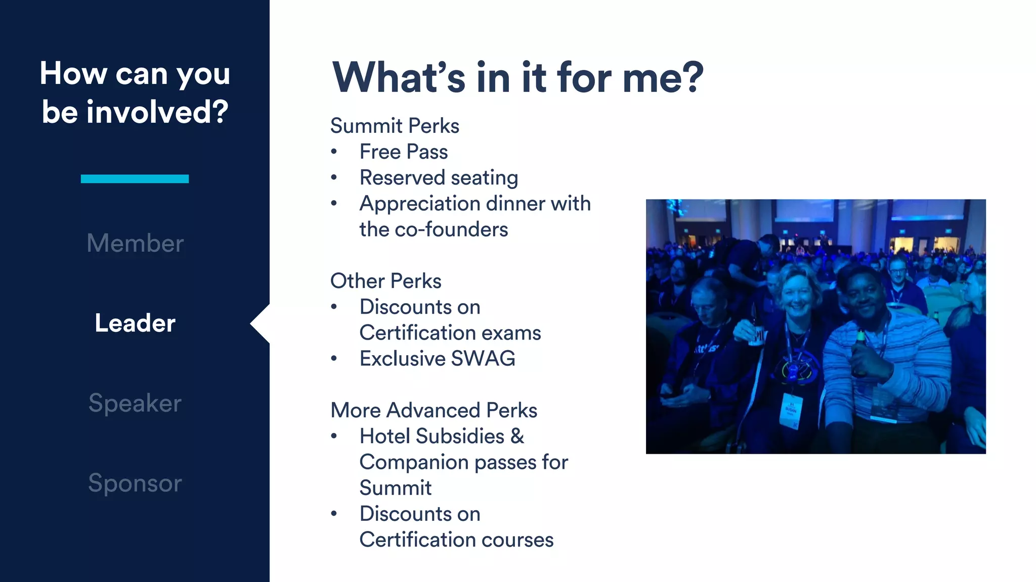 How can you
be involved?
Leader
What’s in it for me?
Summit Perks
• Free Pass
• Reserved seating
• Appreciation dinner with
the co-founders
Other Perks
• Discounts on
Certification exams
• Exclusive SWAG
More Advanced Perks
• Hotel Subsidies &
Companion passes for
Summit
• Discounts on
Certification courses
 
