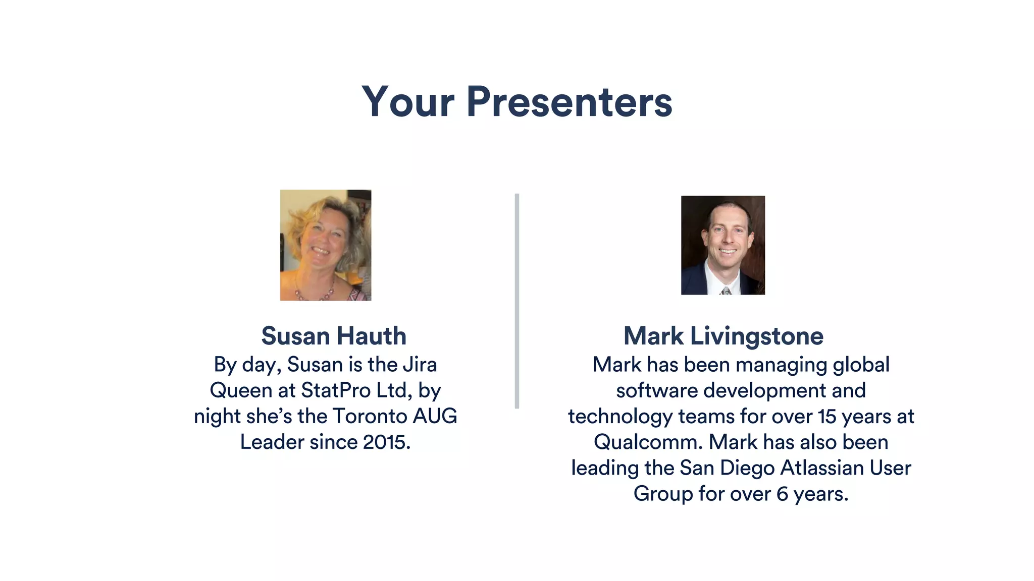 Susan Hauth Mark Livingstone
Your Presenters
By day, Susan is the Jira
Queen at StatPro Ltd, by
night she’s the Toronto AUG
Leader since 2015.
Mark has been managing global
software development and
technology teams for over 15 years at
Qualcomm. Mark has also been
leading the San Diego Atlassian User
Group for over 6 years.
 