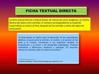 FICHA TEXTUAL DIRECTA
La ficha textual directa o textual breve, de menos de cinco renglones, se inserta
dentro del texto entre comillas. El número correspondiente (a modo de
superíndice) se coloca al final, después de las comillas y antes del signo de
puntuación.

“el Aprendizaje es básico para el desarrollo de las capacidades
atléticas, el gusto para la comida y el vestido, y el aprecio de las
artes y la música. Contribuye a los prejuicios raciales, la
drogadicción, y el temor y los desajustes patológicos. Produce
miserables y filántropos, fanáticos y patriotas. En resumen
influye en nuestras vidas en todos sus puntos”1.

(1) BIGGE, MORRIS: Teorías de Aprendizaje para maestros, p.15.

FVH

 