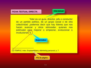 Cita textual

FICHA TEXTUAL DIRECTA

“líder es un guía, director, jefe o conductor
de un partido político, de un grupo social o de otra
colectividad ,podemos decir que hay lideres que nos
hacen avanzar y otros retroceder, quienes nos
estimulan para mejorar o empeorar, evolucionar o
involucionar ”3.
Superíndice

(3) TEMPLE, Inés: Empleabilidad y Marketing personal, p. 7.

Pie de página

FVH

 