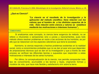 DE CANALES, Francisca H.:2004, Metodología de la investigación, Editorial Limusa, México, p. 46.

¿Qué es Ciencia?
“La ciencia es el resultado de la investigación y la
aplicación del método científico; tiene relación con los
valores que el hombre da a los distintos aspectos de la
vida. Esta relación entre ciencia y valores se establece
mediante las motivaciones e intereses humanos”1.
COMENTARIO:

Si analizamos este concepto, la ciencia tiene exigencia de método, no se
refiere a intuiciones o sensaciones sino a juicios y razonamientos, pues todo
método ofrece resolver problemas en razón a las acciones de los hombres, es por
ello que se relacionan con los aspectos valorativos que tiene la sociedad.
Asimismo, la ciencia responde a hechos problemas existentes en la realidad
social, como a conocimientos probables que no se dan al azar sino que dependen
de proposiciones técnicos que se dan en la investigación y que a través de este
proceso se verifican las diferentes teorías o supuestos que responden a estas
motivaciones e intereses de los seres humanos.
Por último, la conceptualización de la ciencia, nos permite comprender todo
tipo de conocimiento, acumulable a las teorías y leyes, originando formas y
modelos de vida, que hace más flexible y satisfactorio vivir sobre la tierra.
FVH

 