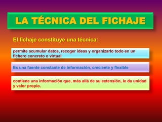 LA TÉCNICA DEL FICHAJE
El fichaje constituye una técnica:
permite acumular datos, recoger ideas y organizarlo todo en un
fichero concreto o virtual
Es una fuente constante de información, creciente y flexible

contiene una información que, más allá de su extensión, le da unidad
y valor propio.

 