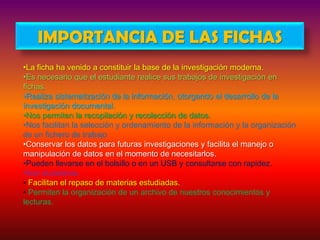 IMPORTANCIA DE LAS FICHAS
•La ficha ha venido a constituir la base de la investigación moderna.
•Es necesario que el estudiante realice sus trabajos de investigación en
fichas.
•Realiza sistematización de la información, otorgando el desarrollo de la
investigación documental.
•Nos permiten la recopilación y recolección de datos.
•Nos facilitan la selección y ordenamiento de la información y la organización
de un fichero de trabajo
•Conservar los datos para futuras investigaciones y facilita el manejo o
manipulación de datos en el momento de necesitarlos.
•Pueden llevarse en el bolsillo o en un USB y consultarse con rapidez.
•Son duraderas.
• Facilitan el repaso de materias estudiadas.
• Permiten la organización de un archivo de nuestros conocimientos y
lecturas.

 