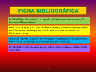 FICHA BIBLIOGRÁFICA
La ficha bibliográfica es una ficha pequeña, destinada a anotar meramente los
datos de un libro o artículo.
Estas fichas se hacen para todos los libros o artículos que eventualmente pueden
ser útiles a nuestra investigación, no solo para los que se han encontrado
físicamente o leído.
En ellas se registran las fuentes encontradas, por ejemplo, en el catálogo de una
biblioteca, en una bibliografía, en índices de publicaciones, etc.
La ficha bibliográfica es aquella que permite identificar las fuentes bibliográficas
en general.

FVH

 