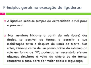 Princípios gerais na execução de ligaduras:
10





A ligadura inicia-se sempre da extremidade distal para
a proximal.
Nos membros inicia-se a partir da raiz (base) dos
dedos, se possível de forma, a permitir a sua
mobilização ativa e despiste de sinais de alerta. Nos
cotos, inicia-se cerca de um palmo acima do extremo do
coto em forma de “V”, podendo ser necessário efetuar
algumas circulares à volta da cintura ou do tronco,
consoante o caso, para dar maior apoio e segurança;

 