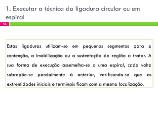 1. Executar a técnica da ligadura circular ou em
espiral
12

Estas ligaduras utilizam-se em pequenos segmentos para a

contenção, a imobilização ou a sustentação da região a tratar. A
sua forma de execução assemelha-se a uma espiral, cada volta
sobrepõe-se parcialmente à anterior, verificando-se que as
extremidades iniciais e terminais ficam com a mesma localização.

 