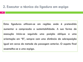 2. Executar a técnica da ligadura em espiga
14

Estas ligaduras utilizam-se em regiões onde é pretendido

aumentar a compressão e sustentabilidade. A sua forma de
execução inicia-se seguindo uma posição oblíqua e uma
orientação em “8”, sempre com uma distância de sobreposição
igual em cerca de metade da passagem anterior. O aspeto final
assemelha-se a uma espiga.

 