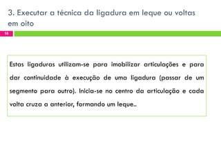 3. Executar a técnica da ligadura em leque ou voltas
em oito
16

Estas ligaduras utilizam-se para imobilizar articulações e para

dar continuidade à execução de uma ligadura (passar de um
segmento para outro). Inicia-se no centro da articulação e cada
volta cruza a anterior, formando um leque..

 