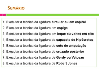 SUMÁRIO
2

1. Executar a técnica da ligadura circular ou em espiral
2. Executar a técnica da ligadura em espiga
3. Executar a técnica da ligadura em leque ou voltas em oito
4. Executar a técnica da ligadura do capacete de Hipócrates
5. Executar a técnica da ligadura do coto de amputação
6. Executar a técnica da ligadura do cruzado posterior
7. Executar a técnica da ligadura de Gerdy ou Velpeau
8. Executar a técnica da ligadura de Robert Jones

 