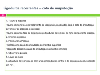 Ligaduras recorrentes – coto de amputação
21

1. Reunir o material.
• Numa primeira fase de tratamento as ligaduras selecionadas para o coto de amputação
devem ser de algodão e elasticas;
• Numa segunda fase de tratamento as ligaduras devem ser de forte componente elástica.
2. Ensinar a pessoa
3. Posicionar a Pessoa
• Sentado (no caso de amputação do membro superior)
• Decúbito dorsal (no caso de amputação no membro inferior)
4. Observar a pessoa
5. Lavar as mãos

6. A ligadura deve iniciar-se com uma perpendicular central e de seguida uma obreposição
em “V”.

 