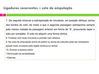 Ligaduras recorrentes – coto de amputação
22

7. De seguida inicia-se a sobreposição de circulares, em posição oblíqua, acima
dos bordos do coto, de modo a que a segunda passagem sobreponha sempre
pelo menos metade da passagem anterior em forma de “8”, procurando tapar o

coto por completo. O coto irá adquirir uma forma cónica.
8. Finalizar com duas circulares e prender com adesivo.
9. No caso da amputação acima do joelho ou acima do cotovelo pode ser necessario
passar duas circulares pela região torácica ou dorsal.
10. Ensinar a pessoa sobre:
• Diminuição da sensibilidade;
• Edemas.

 