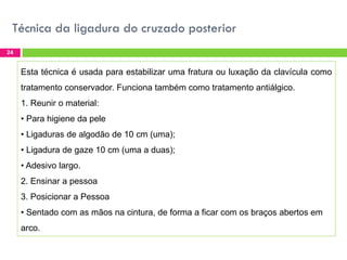 Técnica da ligadura do cruzado posterior
24

Esta técnica é usada para estabilizar uma fratura ou luxação da clavícula como
tratamento conservador. Funciona também como tratamento antiálgico.
1. Reunir o material:

• Para higiene da pele
• Ligaduras de algodão de 10 cm (uma);
• Ligadura de gaze 10 cm (uma a duas);

• Adesivo largo.
2. Ensinar a pessoa
3. Posicionar a Pessoa

• Sentado com as mãos na cintura, de forma a ficar com os braços abertos em
arco.

 