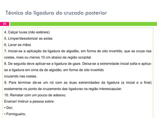 Técnica da ligadura do cruzado posterior
25

4. Calçar luvas (não estéreis)
5. Limpar/desodorizar as axilas
6. Lavar as mãos
7. Iniciar-se a aplicação da ligadura de algodão, em forma de oito invertido, que se cruza nas
costas, mais ou menos 10 cm abaixo da região occipital.
8. De seguida deve aplicar-se a ligadura de gaze. Deixa-se a extremidade inicial solta e aplicase a ligadura em cima da de algodão, em forma de oito invertido
cruzando nas costas.
9. Para terminar dá-se um nó com as duas extremidades da ligadura (a inicial e a final)
exatamente no ponto de cruzamento das ligaduras na região interescapular.

10. Rematar com um pouco de adesivo.
Ensinar/ Instruir a pessoa sobre:
• Dor;
• Formigueiro.

 