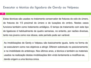 Executar a técnica da ligadura de Gerdy ou Velpeau
27

Estas técnicas são usadas no tratamento conservador de fraturas do colo do úmero,
de fraturas do 1/3 proximal do úmero e de luxações do ombro. Nestes casos
funciona também como tratamento antiálgico. O tempo de tratamento com este tipo

de ligaduras é habitualmente de quatro semanas, no entanto, por razões diversas,
tanto nos jovens como nos idosos, este período pode ser variável.
As imobilizações de Gerdy e Velpeau são basicamente iguais, tanto na forma de
se executarem como nos objetivos a atingir. Diferem sobretudo no posicionamento
e na imobilidade do antebraço. Nos últimos anos, a técnica e também os materiais
usados na realização destas imobilizações têm vindo lentamente a modificar-se,
dando origem a uma técnica única.

 