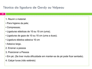 Técnica da ligadura de Gerdy ou Velpeau
28

1. Reunir o material.
• Para higiene da pele;
• Compressas;

• Ligaduras elásticas de 10 ou 15 cm (uma);
• Ligaduras de gaze de 10 ou 15 cm (uma a duas);
• Ligadura elástica adesiva 10 cm

• Adesivo largo.
2. Ensinar a pessoa
3. Posicionar a Pessoa

• Em pé. (Se tiver muita dificuldade em manter-se de pé pode ficar sentado).
4. Calçar luvas (não estéreis)

 
