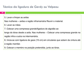 Técnica da ligadura de Gerdy ou Velpeau
29

5. Lavar e limpar as axilas
Nas mulheres – axilas e região inframamária Reunir o material.
6. Lavar as mãos

7. Colocar uma compressa grande/ligadura de algodão ao
longo do tórax desde a axila. Nas mulheres – Colocar uma compressa grande na
região infra e outra na intermamária.

8. Inicia-se com ligadura de gaze (15 cm) em circulares que sobem da cintura até
à região mamilar.
9. Colocar o membro na posição pretendida, junto ao tórax.

 