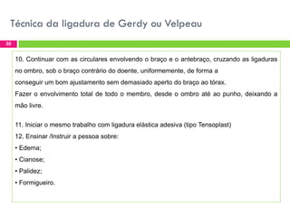 Técnica da ligadura de Gerdy ou Velpeau
30

10. Continuar com as circulares envolvendo o braço e o antebraço, cruzando as ligaduras
no ombro, sob o braço contrário do doente, uniformemente, de forma a
conseguir um bom ajustamento sem demasiado aperto do braço ao tórax.
Fazer o envolvimento total de todo o membro, desde o ombro até ao punho, deixando a
mão livre.
11. Iniciar o mesmo trabalho com ligadura elástica adesiva (tipo Tensoplast)

12. Ensinar /Instruir a pessoa sobre:
• Edema;
• Cianose;
• Palidez;
• Formigueiro.

 