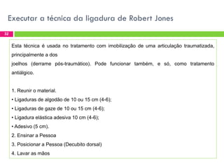 Executar a técnica da ligadura de Robert Jones
32

Esta técnica é usada no tratamento com imobilização de uma articulação traumatizada,
principalmente a dos
joelhos (derrame pós-traumático). Pode funcionar também, e só, como tratamento
antiálgico.

1. Reunir o material.
• Ligaduras de algodão de 10 ou 15 cm (4-6);
• Ligaduras de gaze de 10 ou 15 cm (4-6);
• Ligadura elástica adesiva 10 cm (4-6);
• Adesivo (5 cm).

2. Ensinar a Pessoa
3. Posicionar a Pessoa (Decubito dorsal)
4. Lavar as mãos

 
