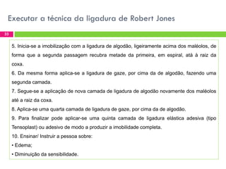 Executar a técnica da ligadura de Robert Jones
33

5. Inicia-se a imobilização com a ligadura de algodão, ligeiramente acima dos maléolos, de
forma que a segunda passagem recubra metade da primeira, em espiral, atá à raiz da
coxa.
6. Da mesma forma aplica-se a ligadura de gaze, por cima da de algodão, fazendo uma
segunda camada.
7. Segue-se a aplicação de nova camada de ligadura de algodão novamente dos maléolos
até a raiz da coxa.
8. Aplica-se uma quarta camada de ligadura de gaze, por cima da de algodão.
9. Para finalizar pode aplicar-se uma quinta camada de ligadura elástica adesiva (tipo
Tensoplast) ou adesivo de modo a produzir a imobilidade completa.

10. Ensinar/ Instruir a pessoa sobre:
• Edema;
• Diminuição da sensibilidade.

 