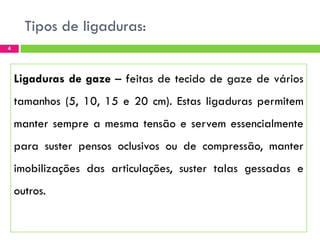 Tipos de ligaduras:
4

Ligaduras de gaze – feitas de tecido de gaze de vários
tamanhos (5, 10, 15 e 20 cm). Estas ligaduras permitem
manter sempre a mesma tensão e servem essencialmente
para suster pensos oclusivos ou de compressão, manter
imobilizações das articulações, suster talas gessadas e
outros.

 