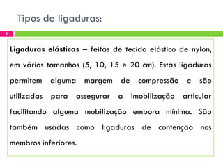 Tipos de ligaduras:
5

Ligaduras elásticas – feitas de tecido elástico de nylon,
em vários tamanhos (5, 10, 15 e 20 cm). Estas ligaduras

permitem alguma margem de compressão e são
utilizadas para assegurar a imobilização articular

facilitando alguma mobilização embora mínima. São
também usadas como ligaduras de contenção nos

membros inferiores.

 