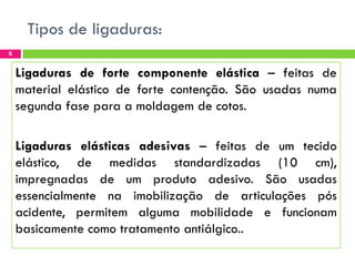 Tipos de ligaduras:
6

Ligaduras de forte componente elástica – feitas de
material elástico de forte contenção. São usadas numa
segunda fase para a moldagem de cotos.
Ligaduras elásticas adesivas – feitas de um tecido
elástico, de medidas standardizadas (10 cm),
impregnadas de um produto adesivo. São usadas
essencialmente na imobilização de articulações pós
acidente, permitem alguma mobilidade e funcionam
basicamente como tratamento antiálgico..

 
