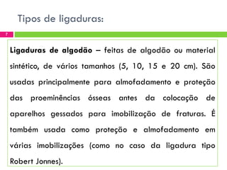 Tipos de ligaduras:
7

Ligaduras de algodão – feitas de algodão ou material
sintético, de vários tamanhos (5, 10, 15 e 20 cm). São

usadas principalmente para almofadamento e proteção
das proeminências ósseas antes da colocação de

aparelhos gessados para imobilização de fraturas. É
também usada como proteção e almofadamento em

várias imobilizações (como no caso da ligadura tipo
Robert Jonnes).

 
