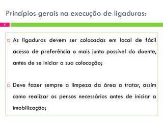 Princípios gerais na execução de ligaduras:
8



As ligaduras devem ser colocadas em local de fácil
acesso de preferência o mais junto possível do doente,
antes de se iniciar a sua colocação;



Deve fazer sempre a limpeza da área a tratar, assim
como realizar os pensos necessários antes de iniciar a
imobilização;

 