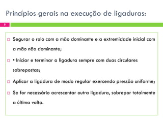 Princípios gerais na execução de ligaduras:
9



Segurar o rolo com a mão dominante e a extremidade inicial com
a mão não dominante;



• Iniciar e terminar a ligadura sempre com duas circulares
sobrepostas;



Aplicar a ligadura de modo regular exercendo pressão uniforme;



Se for necessário acrescentar outra ligadura, sobrepor totalmente

a última volta.

 