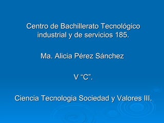 Centro de Bachillerato Tecnológico industrial y de servicios 185. Ma. Alicia Pérez Sánchez  V “C”. Ciencia Tecnologia Sociedad y Valores III. 