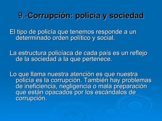 9.- Corrupción: policía y sociedad El tipo de policía que tenemos responde a un determinado orden político y social.  La estructura policíaca de cada país es un reflejo de la sociedad a la que pertenece.  Lo que llama nuestra atención es que nuestra policía es la corrupción. También hay problemas de ineficiencia, negligencia o mala preparación que están opacados por los escándalos de corrupción.  