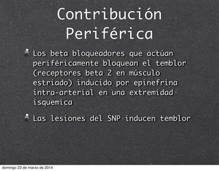 Contribución
Periférica
Los beta bloqueadores que actúan
periféricamente bloquean el temblor
(receptores beta 2 en músculo
estriado) inducido por epinefrina
intra-arterial en una extremidad
isquemica
Las lesiones del SNP inducen temblor
domingo 23 de marzo de 2014
 