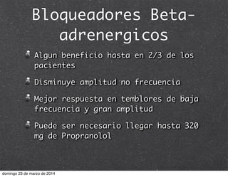 Bloqueadores Beta-
adrenergicos
Algun beneficio hasta en 2/3 de los
pacientes
Disminuye amplitud no frecuencia
Mejor respuesta en temblores de baja
frecuencia y gran amplitud
Puede ser necesario llegar hasta 320
mg de Propranolol
domingo 23 de marzo de 2014
 