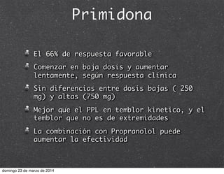 Primidona
El 66% de respuesta favorable
Comenzar en baja dosis y aumentar
lentamente, según respuesta clínica
Sin diferencias entre dosis bajas ( 250
mg) y altas (750 mg)
Mejor que el PPL en temblor kinetico, y el
temblor que no es de extremidades
La combinación con Propranolol puede
aumentar la efectividad
domingo 23 de marzo de 2014
 