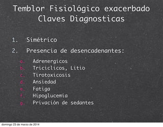 Temblor Fisiológico exacerbado
Claves Diagnosticas
1. Simétrico
2. Presencia de desencadenantes:
a. Adrenergicos
b. Triciclicos, Litio
c. Tirotoxicosis
d. Ansiedad
e. Fatiga
f. Hipoglucemia
g. Privación de sedantes
domingo 23 de marzo de 2014
 