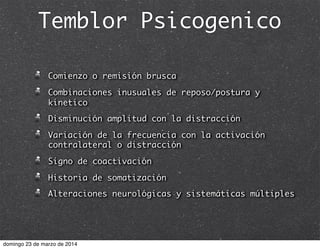 Temblor Psicogenico
Comienzo o remisión brusca
Combinaciones inusuales de reposo/postura y
kinetico
Disminución amplitud con la distracción
Variación de la frecuencia con la activación
contralateral o distracción
Signo de coactivación
Historia de somatización
Alteraciones neurológicas y sistemáticas múltiples
domingo 23 de marzo de 2014
 