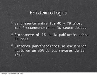Epidemiología
Se presenta entre los 40 y 70 años,
mas frecuentemente en la sexta década
Compromete al 1% de la población sobre
50 años
Síntomas parkinsonianos se encuentran
hasta en un 35% de los mayores de 65
años
domingo 23 de marzo de 2014
 