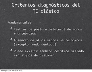 Criterios diagnósticos del
TE clásico
Fundamentales
Temblor de postura bilateral de manos
y antebrazos
Ausencia de otros signos neurológicos
(excepto rueda dentada)
Puede existir temblor cefalico aislado
sin signos de distonia
domingo 23 de marzo de 2014
 