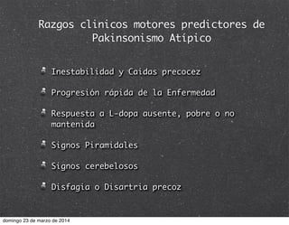 Razgos clinicos motores predictores de
Pakinsonismo Atípico
Inestabilidad y Caidas precocez
Progresión rápida de la Enfermedad
Respuesta a L-dopa ausente, pobre o no
mantenida
Signos Piramidales
Signos cerebelosos
Disfagia o Disartria precoz
domingo 23 de marzo de 2014
 